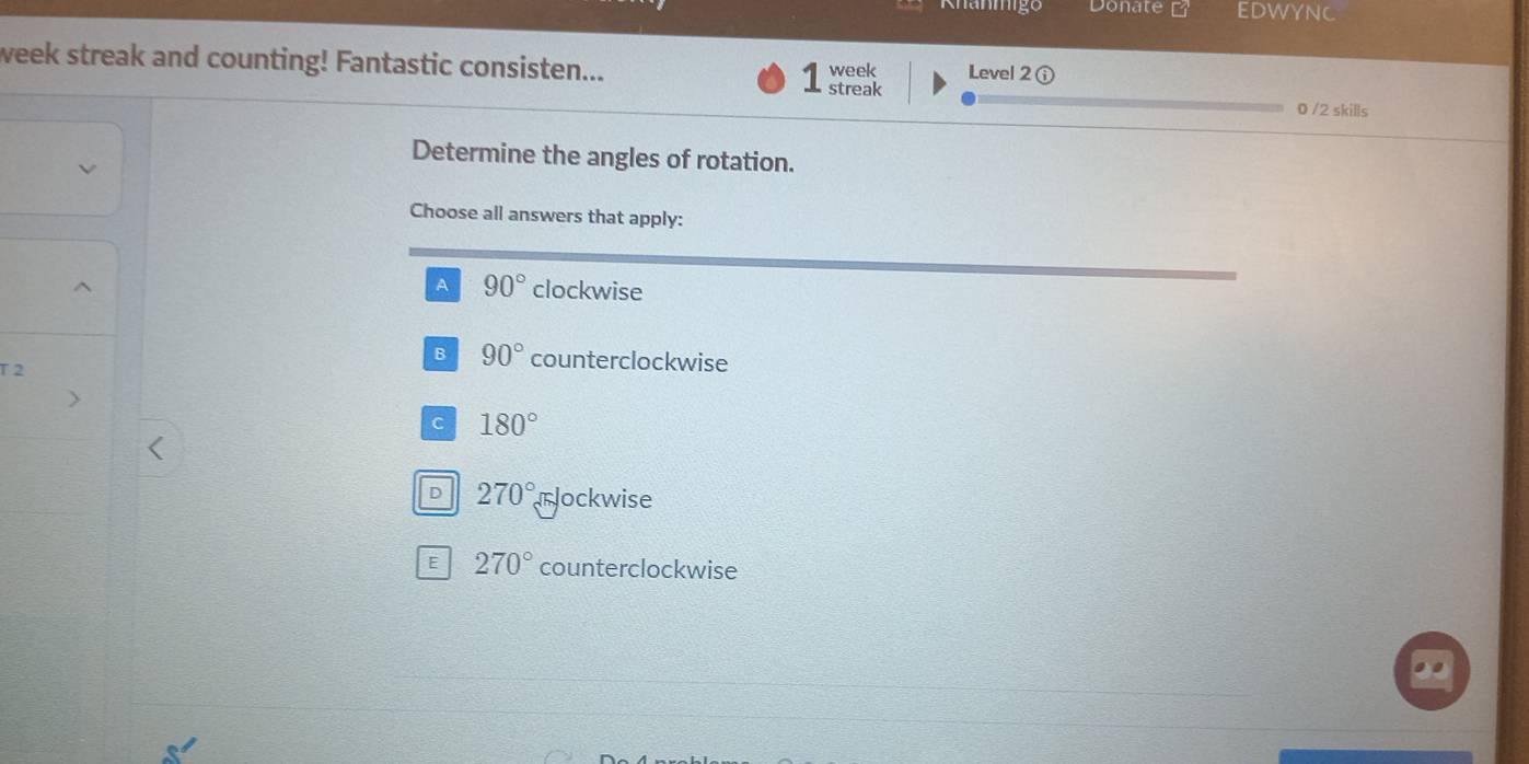 Donate EDWYNC
week streak and counting! Fantastic consisten... week Level 2 ①
1 streak
0 /2 skills
Determine the angles of rotation.
Choose all answers that apply:
A 90° clockwise
B 90° counterclockwise
T 2
C 180°
D 270° rlockwise
E 270° counterclockwise