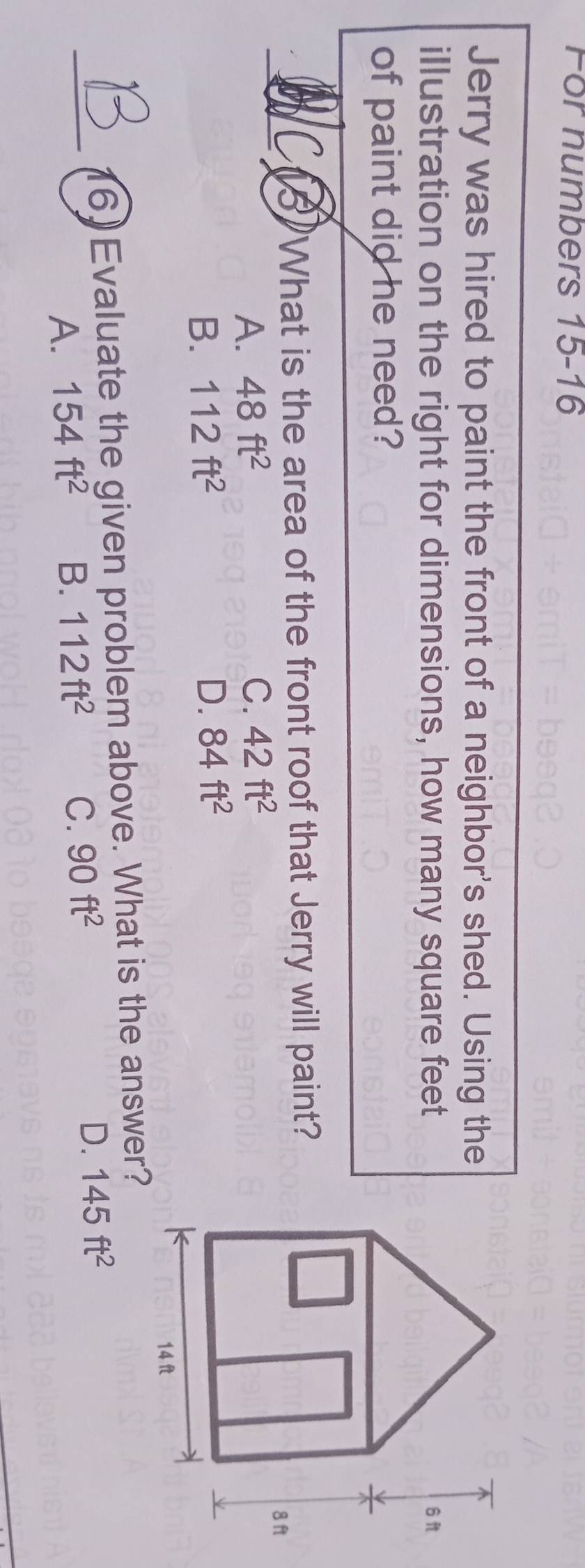 For numbers 15-16
Jerry was hired to paint the front of a neighbor's shed. Using the
illustration on the right for dimensions, how many square feet
of paint did he need?
_
(5)What is the area of the front roof that Jerry will paint?
A. 48ft^2 C. 42ft^2
B. 112ft^2 D. 84ft^2
_
16) Evaluate the given problem above. What is the answer?
A. 154ft^2 B. 112ft^2 C. 90ft^2
D. 145ft^2