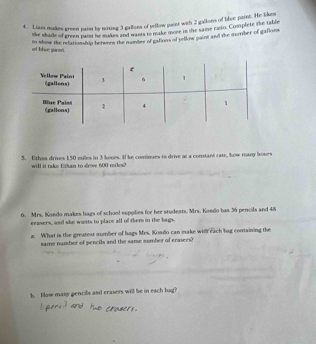 Liam makes green paint by mixing 3 gallons of yellow paint with 2 gallons of blue paint. He likes 
the shade of green paint he makes and wants to make more in the same ratio. Complete the table 
to show the relationship between the number of gallons of yellow paint and the number of gallons
of blue paint. 
5. Ethan drives 150 miles in 3 hours. If he continues to drive at a constant rate, how many hours
will it take Ethan to drive 600 miles? 
6. Mrs. Kondo makes bags of school supplies for her students. Mrs. Kondo has 36 pencils and 48
erasers, and she wants to place all of them in the bags. 
a. What is the greatest number of bags Mrs. Kondo can make with each bag containing the 
same number of pencils and the same number of erasers? 
b. How many pencils and erasers will be in each bag?