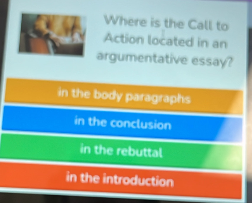 Where is the Call to
Action located in an
argumentative essay?
in the body paragraphs
in the conclusion
in the rebuttal
in the introduction