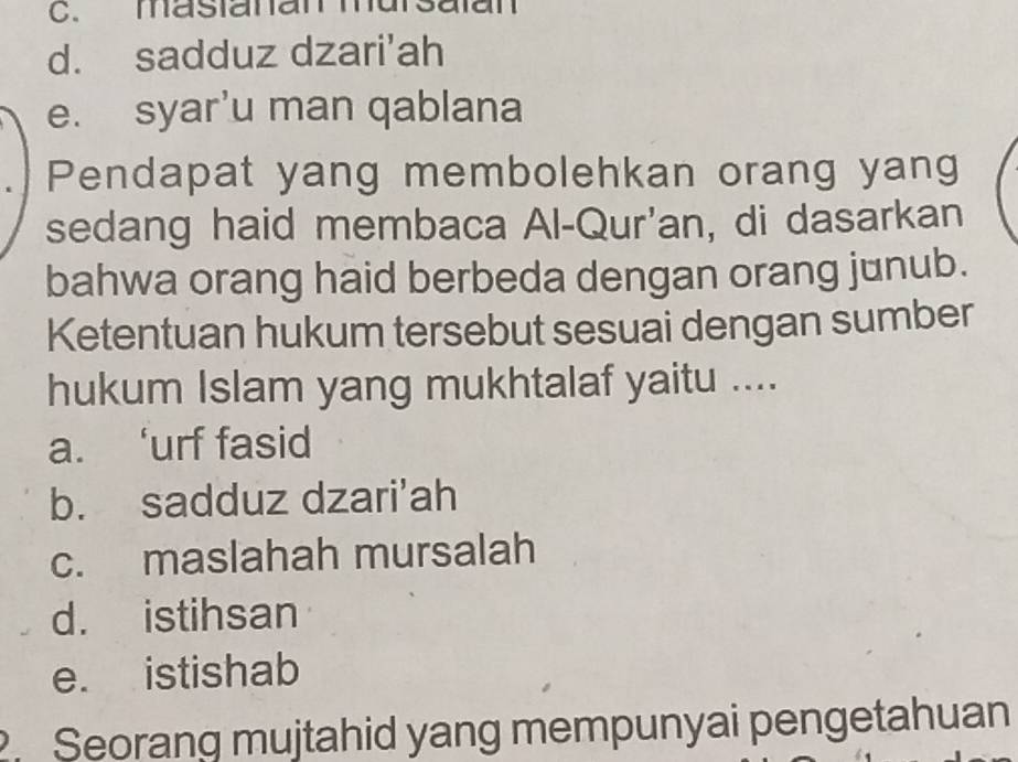 masianan mursaïan
d. sadduz dzari'ah
e. syar’u man qablana
Pendapat yang membolehkan orang yang
sedang haid membaca Al-Qur'an, di dasarkan
bahwa orang haid berbeda dengan orang junub.
Ketentuan hukum tersebut sesuai dengan sumber
hukum Islam yang mukhtalaf yaitu ....
a. ‘urf fasid
b. sadduz dzari'ah
c. maslahah mursalah
d. istihsan
e. istishab
. Seorang mujtahid yang mempunyai pengetahuan