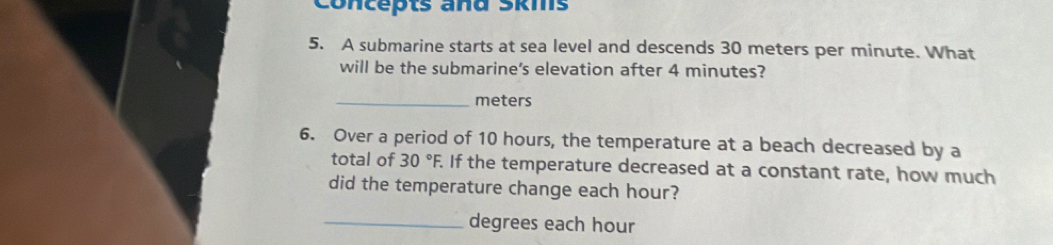 Concepts and Skms 
5. A submarine starts at sea level and descends 30 meters per minute. What 
will be the submarine's elevation after 4 minutes? 
_ meters
6. Over a period of 10 hours, the temperature at a beach decreased by a 
total of 30°F. If the temperature decreased at a constant rate, how much 
did the temperature change each hour? 
_degrees each hour