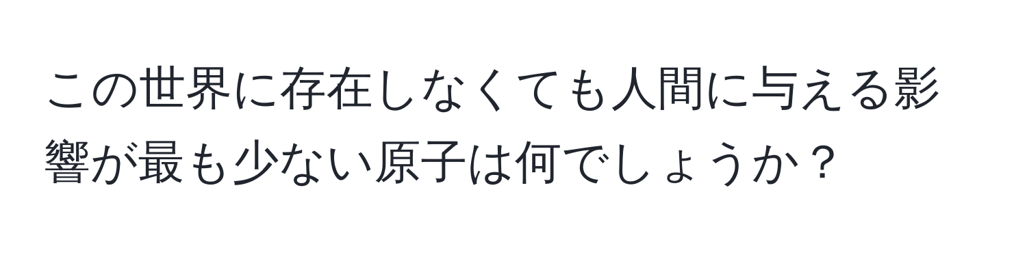 この世界に存在しなくても人間に与える影響が最も少ない原子は何でしょうか？