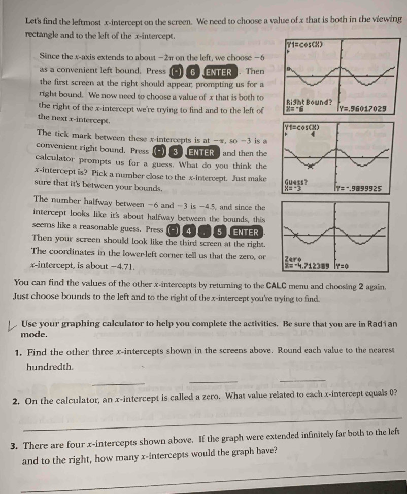 Let's find the leftmost x-intercept on the screen. We need to choose a value of x that is both in the viewing
rectangle and to the left of the x-intercept.
Since the x-axis extends to about −2π on the left, we choose −6
as a convenient left bound. Press 6 ENTER . Then
the first screen at the right should appear, prompting us for a
right bound. We now need to choose a value of x that is both to 
the right of the x-intercept we're trying to find and to the left of 
the next x-intercept.
The tick mark between these x-intercepts is at −π, so −3 is a
convenient right bound. Press  (-)  3 ) ENTER) and then the
calculator prompts us for a guess. What do you think the
x-intercept is? Pick a number close to the x-intercept. Just make
sure that it's between your bounds.
The number halfway between -6 and -3 is −4.5, and since the
intercept looks like it's about halfway between the bounds, this
seems like a reasonable guess. Press 4 5 ENTER
Then your screen should look like the third screen at the right.
The coordinates in the lower-left corner tell us that the zero, or 
x-intercept, is about −4.71. 
You can find the values of the other x-intercepts by returning to the CALC menu and choosing 2 again.
Just choose bounds to the left and to the right of the x-intercept you're trying to find.
Use your graphing calculator to help you complete the activities. Be sure that you are in Rad i an
mode.
1. Find the other three x-intercepts shown in the screens above. Round each value to the nearest
hundredth.
_
_
_
2. On the calculator, an x-intercept is called a zero. What value related to each x-intercept equals 0?
_
3. There are four x-intercepts shown above. If the graph were extended infinitely far both to the left
_
and to the right, how many x-intercepts would the graph have?