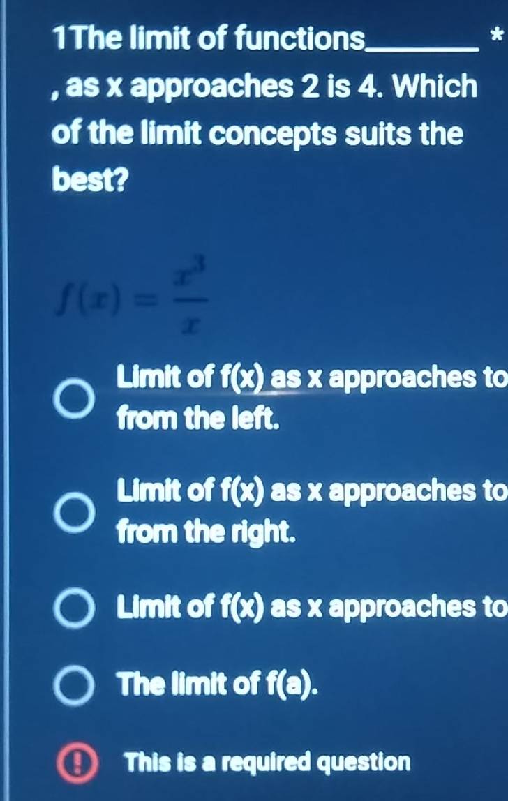 1The limit of functions_
*
, as x approaches 2 is 4. Which
of the limit concepts suits the
best?
f(x)= x^3/x 
Limit of f(x) as x approaches to
from the left.
Limit of f(x) as x approaches to
from the right.
Limit of f(x) as x approaches to
The limit of f(a). 
This is a required question