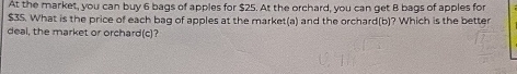 At the market, you can buy 6 bags of apples for $25. At the orchard, you can get B bags of apples for
$35. What is the price of each bag of apples at the market(a) and the orchard(b)? Which is the better 
deal, the market or orchard(c)?