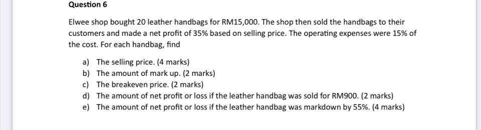 Elwee shop bought 20 leather handbags for RM15,000. The shop then sold the handbags to their 
customers and made a net profit of 35% based on selling price. The operating expenses were 15% of 
the cost. For each handbag, find 
a) The selling price. (4 marks) 
b) The amount of mark up. (2 marks) 
c) The breakeven price. (2 marks) 
d) The amount of net profit or loss if the leather handbag was sold for RM900. (2 marks) 
e) The amount of net profit or loss if the leather handbag was markdown by 55%. (4 marks)