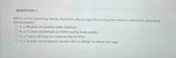 Which of the following clients should be discouraged from using the artificial sweetener aspartame
(Nutrasweet)?
A. a 48-year-old woman with diabetes
B. a 17-year-old female at 150% healthy body weight
C. a 7-year-old boy on a special diet for PKU
D. a 20-year-old pregnant woman who is allergic to wheat and eggs