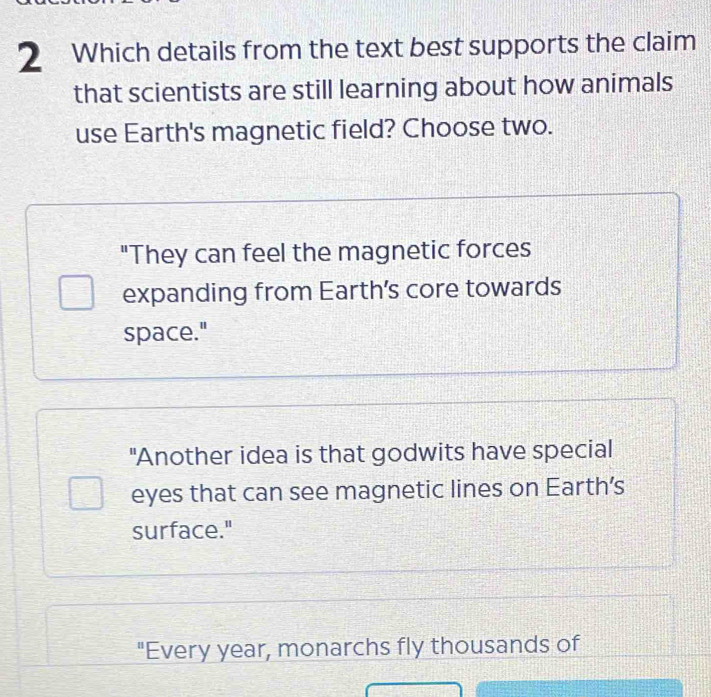 Which details from the text best supports the claim
that scientists are still learning about how animals
use Earth's magnetic field? Choose two.
"They can feel the magnetic forces
expanding from Earth’s core towards
space."
"Another idea is that godwits have special
eyes that can see magnetic lines on Earth’s
surface."
"Every year, monarchs fly thousands of