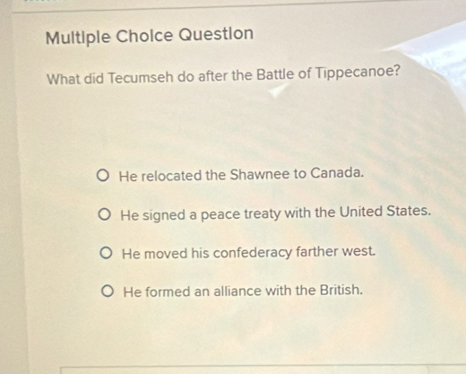 Question
What did Tecumseh do after the Battle of Tippecanoe?
He relocated the Shawnee to Canada.
He signed a peace treaty with the United States.
He moved his confederacy farther west.
He formed an alliance with the British.