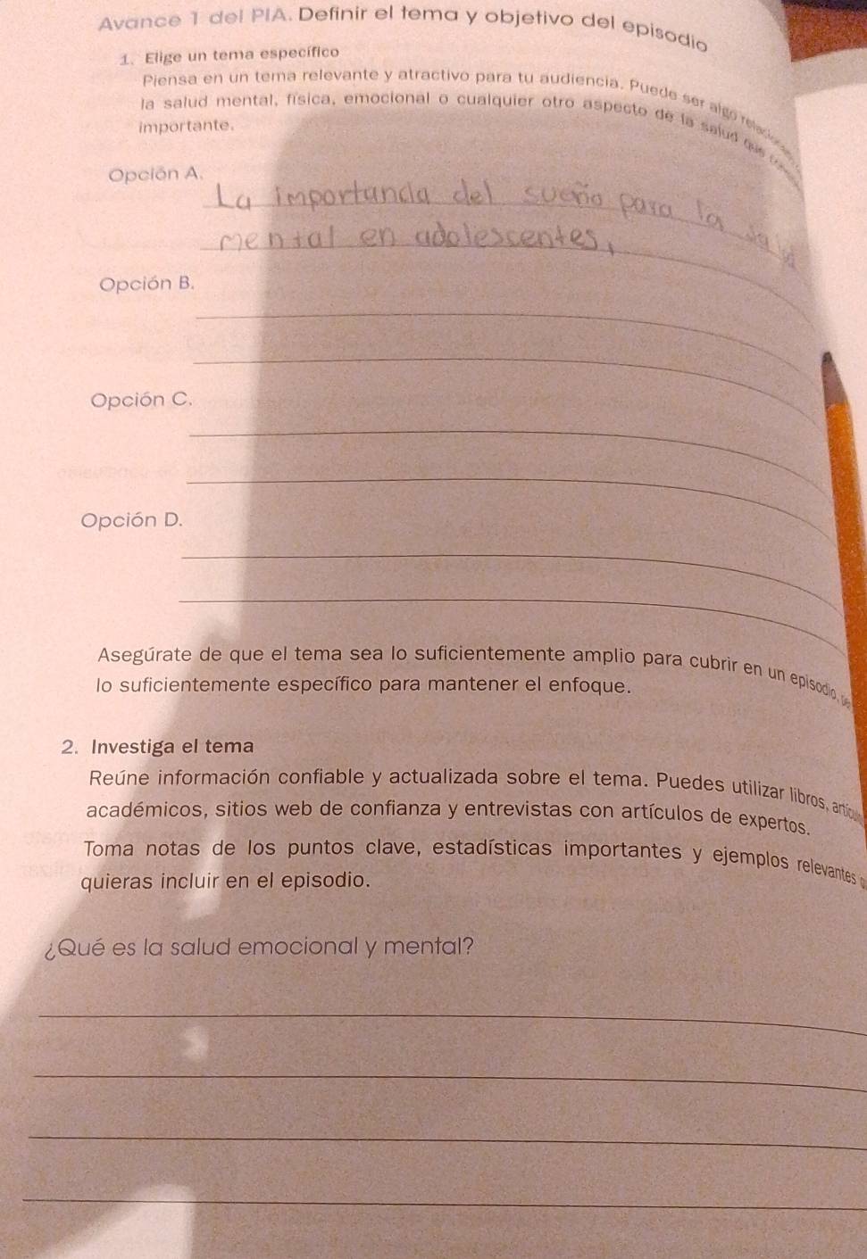 Avance 1 del PIA. Definir el tema y objetivo del episodio 
1. Elige un tema específico 
Piensa en un tema relevante y atractivo para tu audiencia. Puede ser algo reled 
importante. 
la salud mental, física, emocional o cualquier otro aspecto de la saiud qu te 
Opción A. 
_ 
Opción B. 
_ 
_ 
Opción C. 
_ 
_ 
Opción D. 
_ 
_ 
_ 
Asegúrate de que el tema sea lo suficientemente amplio para cubrir en un episodio 
lo suficientemente específico para mantener el enfoque. 
2. Investiga el tema 
Reúne información confiable y actualizada sobre el tema. Puedes utilizar libros, artic 
académicos, sitios web de confianza y entrevistas con artículos de expertos. 
Toma notas de los puntos clave, estadísticas importantes y ejemplos relevantes d 
quieras incluir en el episodio. 
¿Qué es la salud emocional y mental? 
_ 
_ 
_ 
_