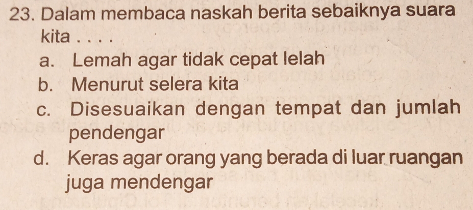 Dalam membaca naskah berita sebaiknya suara
kita . . . .
a. Lemah agar tidak cepat lelah
b. Menurut selera kita
c. Disesuaikan dengan tempat dan jumlah
pendengar
d. Keras agar orang yang berada di luar ruangan
juga mendengar