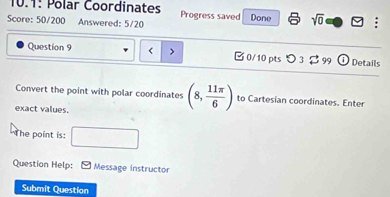 10.1: Polar Coordinates Progress saved Done sqrt(0) 
Score: 50/200 Answered: 5/20 
Question 9 (8, 11π /6 ) to Cartesian coordinates. Enter 
exact values. 
The point is: 
Question Help: Message instructor 
Submit Question