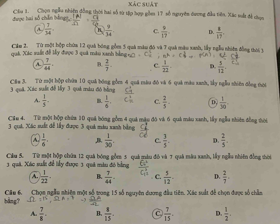 xác suát
Câu 1. Chọn ngẫu nhiện đồng thời hai số từ tập hợp gồm 17 số nguyên dương đầu tiên. Xác suất đề chọn
được hai số chẵn bằngp
A.  7/34 .  9/34 .  9/17 .  8/17 .
B.
C.
D.
Câu 2. Từ một hộp chứa 12 quả bóng gồm 5 quả màu đó và 7 quả màu xanh, lấy ngẫu nhiên đồng thời 3
quả. Xác suất đề lấy được 3 quả màu xanh bằng
B.
A.  7/44 .  2/7 .  1/22 .  5/12 .
C.
D.
Câu 3. Từ một hộp chứa 10 quả bóng gồm 4 quả màu đỏ và 6 quả màu xanh, lấy ngẫu nhiên đồng thời
3 quả. Xác suất đề lấy 3 quả màu đỏ bằng
A.  1/5 .  1/6 .  2/5 ·  1/30 .
B.
C.
D,
Câu 4. Từ một hộp chứa 10 quả bóng gồm 4 quả màu đỏ và 6 quả màu xanh, lấy ngẫu nhiên đồng thời
3 quả. Xác suất đề lấy được 3 quả màu xanh bằng
A.  1/6 . ,B.  1/30 . C.  3/5 .  2/5 .
D.
Câu 5. Từ một hộp chứa 12 quả bóng gồm 5 quả màu đỏ và 7 quả màu xanh, lấy ngẫu nhiên đồng thời
3 quả. Xác suất để lấy được 3 quả màu đỏ bằng
A.  1/22 .  7/44 .  5/12 .  2/7 .
B.
C.
D.
Câu 6. Chọn ngẫu nhiên một số trong 15 số nguyên dương đầu tiên. Xác suất để chọn được số chẵn
bằng?
A.  7/8 ·  8/15 .  7/15 .  1/2 .
B.
C.
D.