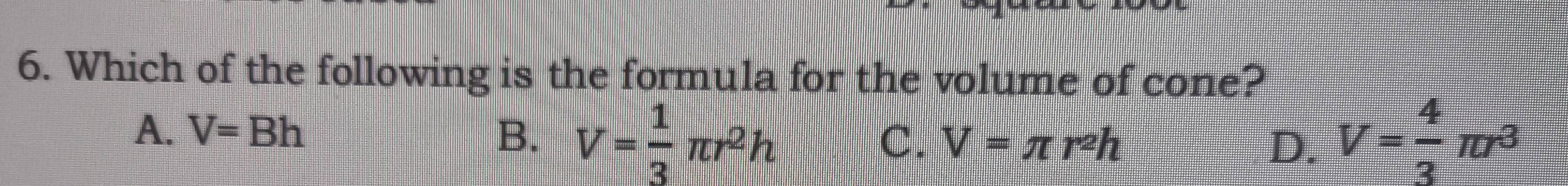 Which of the following is the formula for the volume of cone?
A. V=Bh B. V= 1/3 π r^2h V= 4/3 π r^3
C. V=π r^2h D.