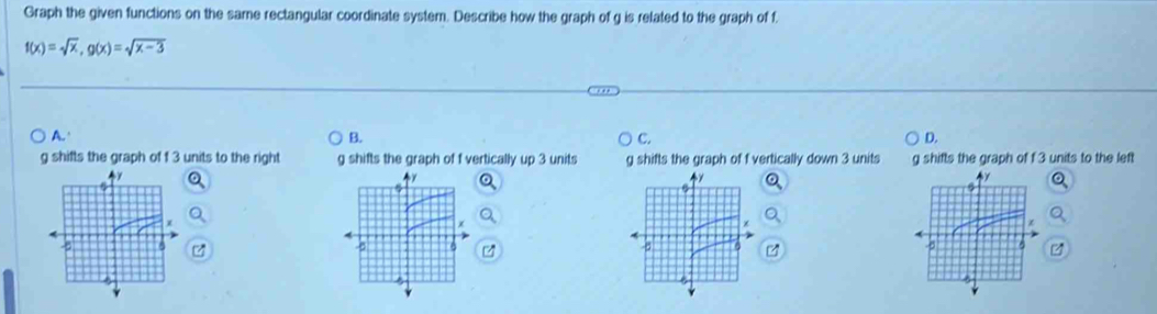 Graph the given functions on the same rectangular coordinate system. Describe how the graph of g is related to the graph of f.
f(x)=sqrt(x), g(x)=sqrt(x-3)
A. B. C. D.
g shifts the graph of f 3 units to the right g shifts the graph of f vertically up 3 units g shifts the graph of f vertically down 3 units g shifts the graph of f 3 units to the left