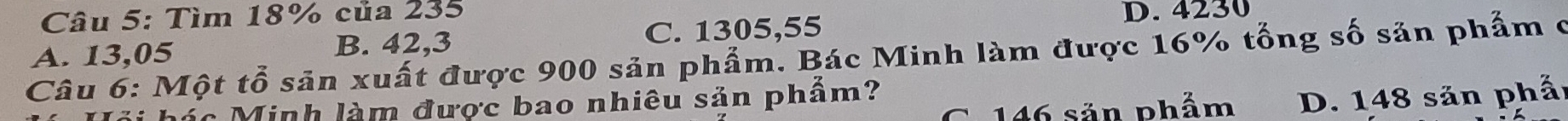 Tìm 18% của 235
A. 13,05 C. 1305,55
D. 4230
B. 42,3
Câu 6: Một tổ sản xuất được 900 sản phẩm. Bác Minh làm được 16% tổng số sản phẩm ở
G. 146 sản phẩm D. 148 sản phẩ
hác Minh làm được bao nhiêu sản phẩm?