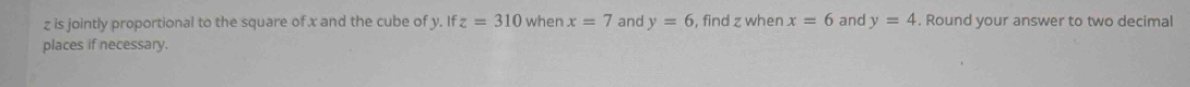 z is jointly proportional to the square of x and the cube of y. If z=310 when x=7 and y=6 , find z when x=6 and y=4. Round your answer to two decimal 
places if necessary.