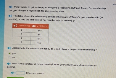 Vid
)) Wendy wants to get in shape, so she joins a local gym, Buff and Tough. For membership,
the gym charges a registration fee plus monthly dues.
)) This table shows the relationship between the length of Wendy's gym membership (in
months), x, and the total cost of her membership (in dollars), y.
According to the vallues in the table, do x and y have a proportional relationship?
yes
no
) What is the constant of proportionality? Write your answer as a whole number or
decimal
□ dollars per month