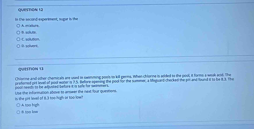 In the second experiment, sugar is the
A. mixture.
B. solute.
C. solution.
D. solvent.
QUESTION 13
Chlorine and other chemicals are used in swimming pools to kill germs. When chlorine is added to the pool, it forms a weak acid. The
preferred pH level of pool water is 7.5. Before opening the pool for the summer, a lifeguard checked the pH and found it to be 8.3. The
pool needs to be adjusted before it is safe for swimmers.
Use the information above to answer the next four questions.
Is the pH level of 8.3 too high or too low?
A. too high
B. too low