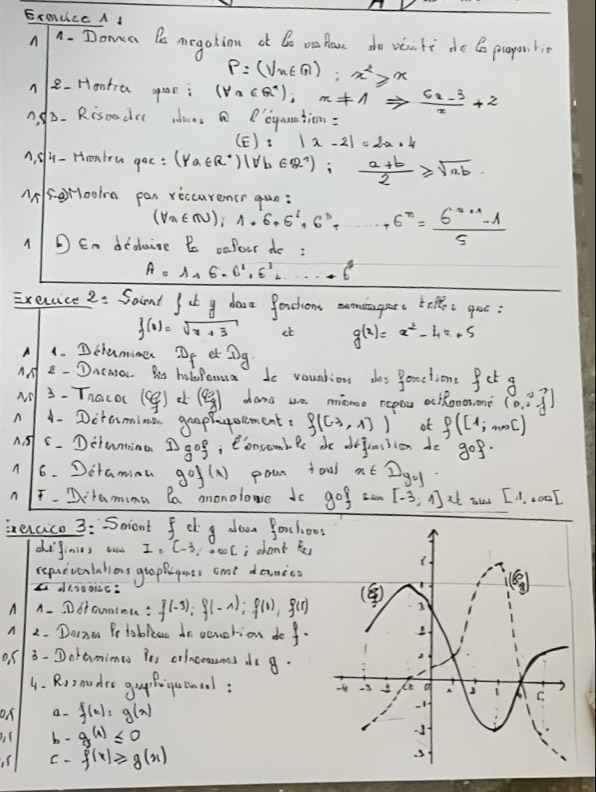 ExOILLC A I
n 1. Doma Be megation ot Do oa lase do veu te de Co proper bi
p=(sqrt(x)π );x^2≥slant x
n e-Hontra speae; (forall n∈ R^*),n!= 1Rightarrow  (6n-3)/2 +2
ndD. Rispodrl ims a Poyanation:
(E):|x-2|=2a+4
A, slu-Hronlru goc: (forall a∈ R^*)(forall b∈ R^(wedge));  (a+b)/2 ≥slant sqrt(ab)
Asorooln pan reccurencr gun:
(forall a∈ N);1+6,6^1,6^D+ 6^x= (6^(x+1)-1)/5 
D En didluine B oafour do :
A=1,6,6^1,6^1,...+6^4
Execaice 2: Soind  ⊥ y dave fardtions eomagars t:goo:
f(x)=sqrt(x+3) et g(x)=x^2-4x+5
A 1. Dclamime Df er Dg
AA 2- Dncmar. hs holfomua to vountion dos f(x)=4 time fct a
3- Thacoc (cg) (frac 8) shang ue mono repou aclooosn? (0,i,j)
n A- Dctamina gaaphgoement. f((3,1)) ot f([1;mol)
A. 5 C. Detwmino Dgof , eooscomblr de defencsion do gcirc f·
A 6. Dotamina gcirc f(x) pour ioui x∈ Dy_0]
n F-Qramima la anonolowe do 90° I cen [-3,1] at aus [1,.00endbmatrix
ierace 3: Soiont fcl 8 doan orchoo
diginies ead I_1C_-3 i about te
repuevenlaliors gtaphigaes ame danico
a a1300i2c:
A A. Dtounince : f(-3);f(-1);f(1),f(1)
A 2. Done Po tableat do venotion do f.
or 3-Doramimes ie crincoessons do g.
4. Rroudee gou fogecoal: 
ON a. f(x)=g(x)
( b- g(1)≤ 0
us C ∴ f(x)≥slant g(x)