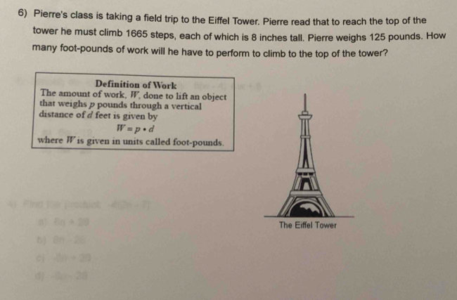 Pierre's class is taking a field trip to the Eiffel Tower. Pierre read that to reach the top of the 
tower he must climb 1665 steps, each of which is 8 inches tall. Pierre weighs 125 pounds. How 
many foot-pounds of work will he have to perform to climb to the top of the tower? 
Definition of Work 
The amount of work, W, done to lift an object 
that weighs p pounds through a vertical 
distance of d feet is given by
W=p· d
where W is given in units called foot-pounds. 
41 Find Ki procha 
0) 6n+28
b) θ n-26
cj 2n+20
-9-20