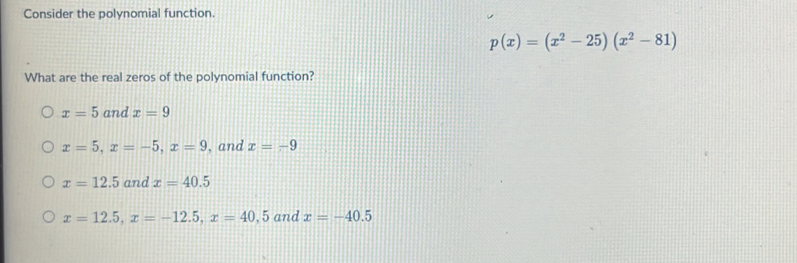 Consider the polynomial function.
p(x)=(x^2-25)(x^2-81)
What are the real zeros of the polynomial function?
x=5 and x=9
x=5, x=-5, x=9 , and x=-9
x=12.5 and x=40.5
x=12.5, x=-12.5, x=40,5 and x=-40.5