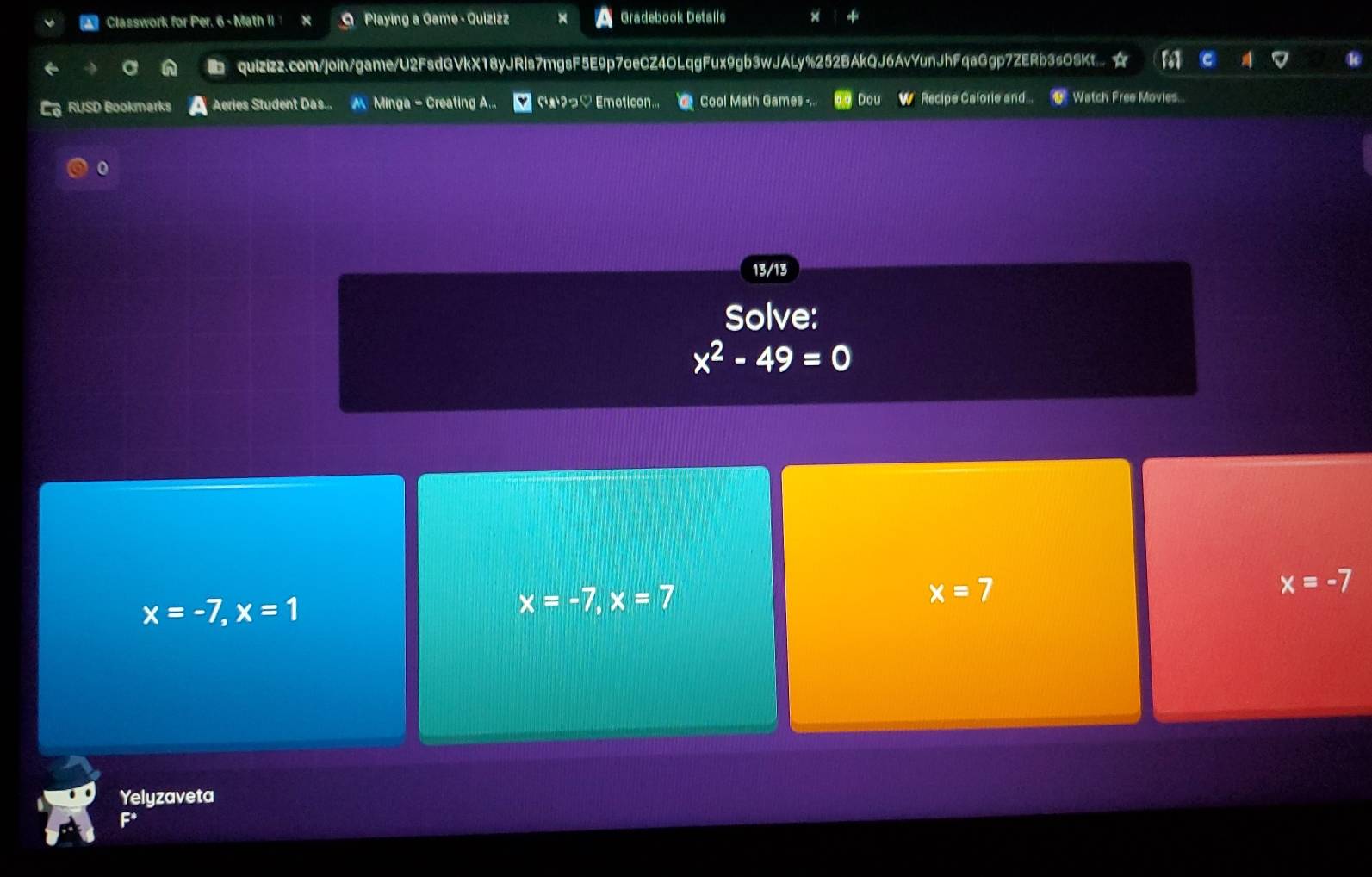 Classwork for Per. 6 - Math II ? × O Playing a Game - Quizizz Gradebook Details
■ quizizz.com/join/game/U2FsdGVkX18yJRls7mgsF5E9p7oeCZ4OLqgFux9gb3wJALy%252BAkQJ6AvYunJhFqaGgp7ZERb3sOSKt... ☆
; RUSD Bookmarks Aeries Student Das.. M Minga - Creating A... ¤ ɾæ?っ♡ Emoticon.. Cool Math Games -,.. Dou W Recipe Calorie and... Watch Free Movies...
0
13/13
Solve:
x^2-49=0
x=-7, x=1
x=-7, x=7
x=7
x=-7
Yelyzaveta
F