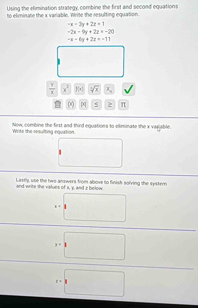 Using the elimination strategy, combine the first and second equations 
to eliminate the x variable. Write the resulting equation.
-x-3y+2z=1
-2x-9y+2z=-20
-x-6y+2z=-11^(□)
 Y/X  x^2 f(x) sqrt[n](x) X_n
[X] S ≥ π
Now, combine the first and third equations to eliminate the x variable. 
Write the resulting equation. 
Lastly, use the two answers from above to finish solving the system 
and write the values of x, y, and z below.
x=
y=□
z=□