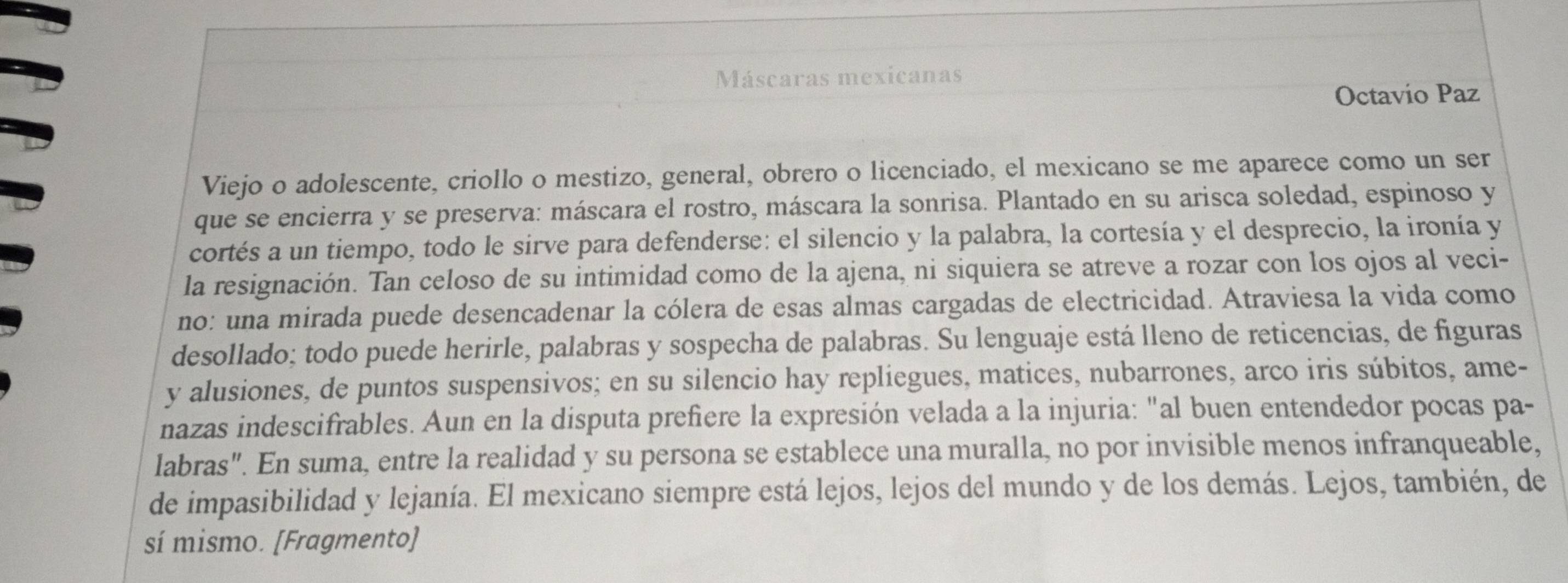 Máscaras mexicanas 
Octavio Paz 
Viejo o adolescente, criollo o mestizo, general, obrero o licenciado, el mexicano se me aparece como un ser 
que se encierra y se preserva: máscara el rostro, máscara la sonrisa. Plantado en su arisca soledad, espinoso y 
cortés a un tiempo, todo le sirve para defenderse: el silencio y la palabra, la cortesía y el desprecio, la ironía y 
la resignación. Tan celoso de su intimidad como de la ajena, ni siquiera se atreve a rozar con los ojos al veci- 
no: una mirada puede desencadenar la cólera de esas almas cargadas de electricidad. Atraviesa la vida como 
desollado; todo puede herirle, palabras y sospecha de palabras. Su lenguaje está lleno de reticencias, de figuras 
y alusiones, de puntos suspensivos; en su silencio hay repliegues, matices, nubarrones, arco iris súbitos, ame- 
nazas indescifrables. Aun en la disputa prefiere la expresión velada a la injuria: "al buen entendedor pocas pa- 
labras". En suma, entre la realidad y su persona se establece una muralla, no por invisible menos infranqueable, 
de impasibilidad y lejanía. El mexicano siempre está lejos, lejos del mundo y de los demás. Lejos, también, de 
sí mismo. [Fragmento]