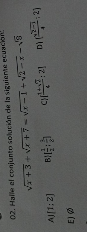 Halle el conjunto solución de la siguiente ecuación:
sqrt(x+3)+sqrt(x+7)=sqrt(x-1)+sqrt(2-x)-sqrt(8)
A) [1;2] B) [ 1/2 ; 3/2 ] C) [ (1+sqrt(2))/4 :2] D) [ (sqrt(2-1))/4 :2]
E) Ø