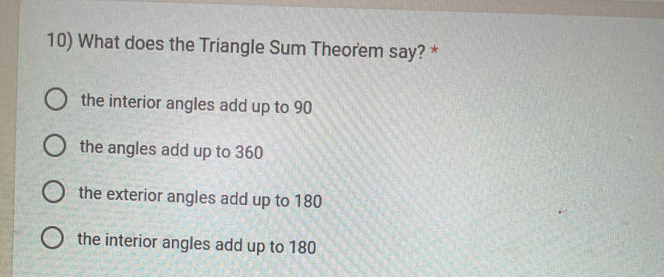 What does the Triangle Sum Theorem say? *
the interior angles add up to 90
the angles add up to 360
the exterior angles add up to 180
the interior angles add up to 180