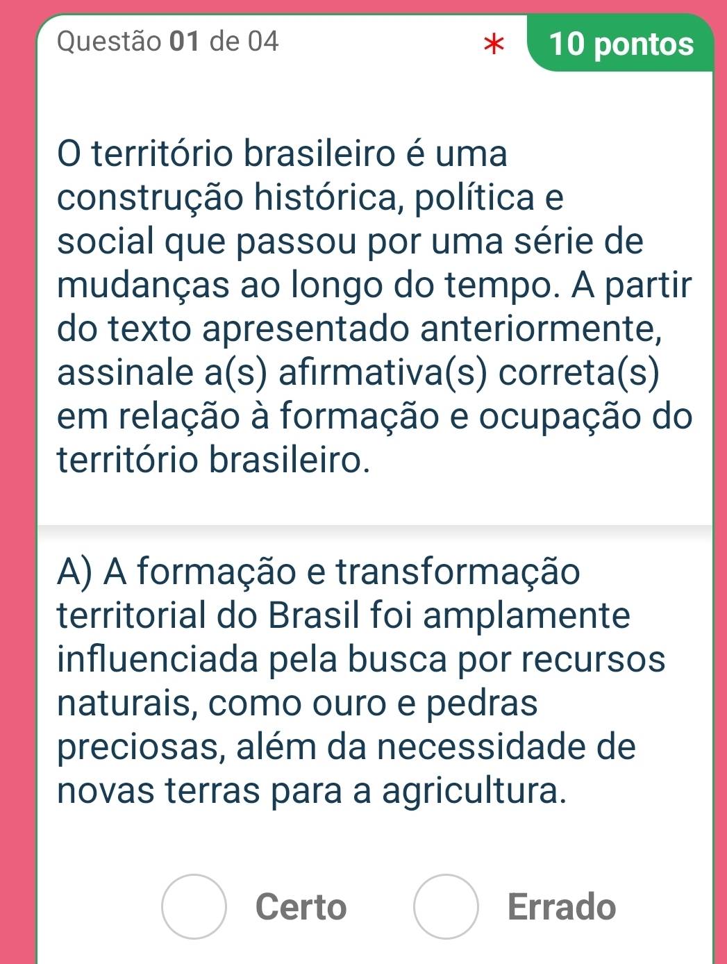 de 04 * 10 pontos
O território brasileiro é uma
construção histórica, política e
social que passou por uma série de
mudanças ao longo do tempo. A partir
do texto apresentado anteriormente,
assinale a(s) afirmativa(s) correta(s)
em relação à formação e ocupação do
território brasileiro.
A) A formação e transformação
territorial do Brasil foi amplamente
influenciada pela busca por recursos
naturais, como ouro e pedras
preciosas, além da necessidade de
novas terras para a agricultura.
Certo Errado