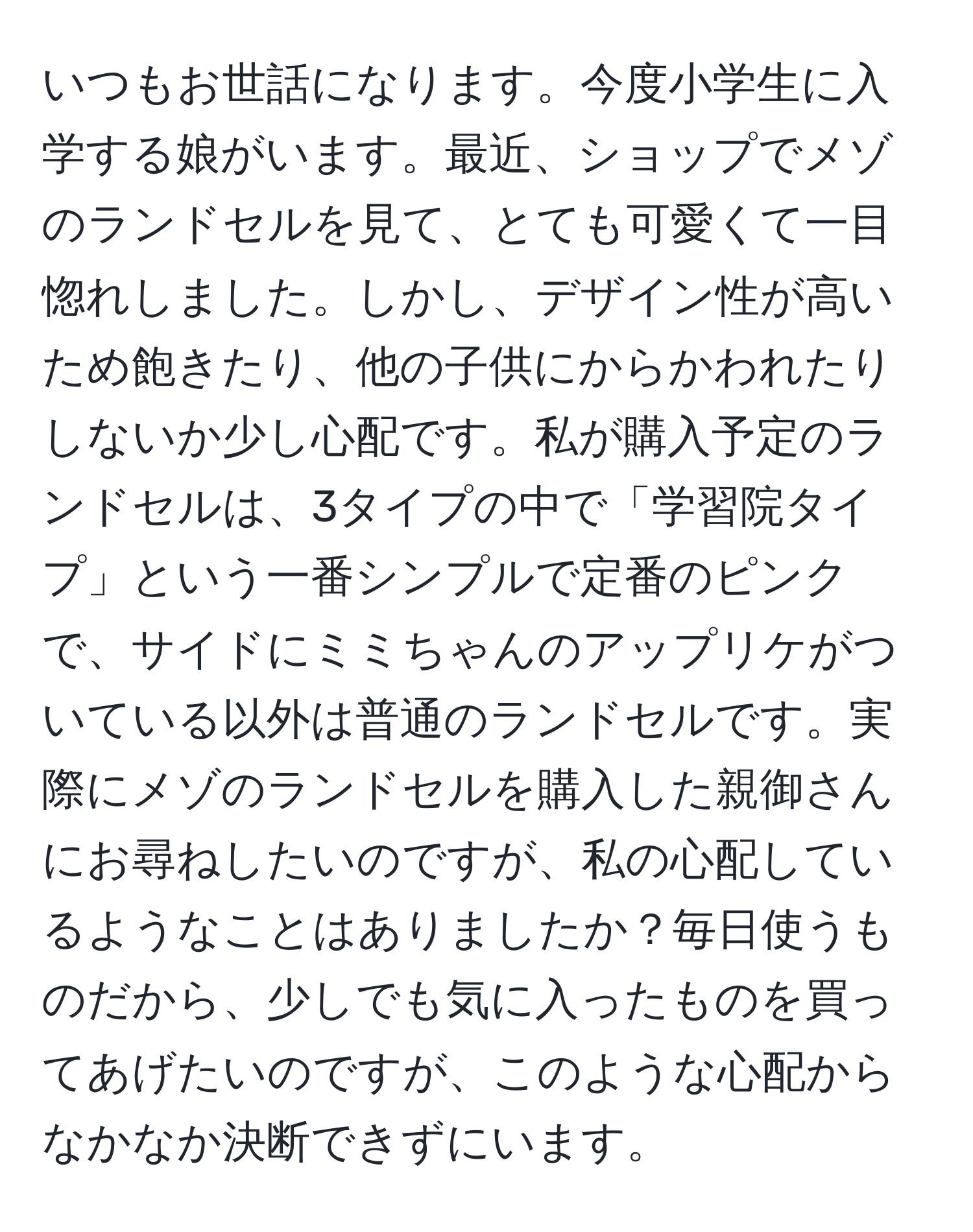 いつもお世話になります。今度小学生に入学する娘がいます。最近、ショップでメゾのランドセルを見て、とても可愛くて一目惚れしました。しかし、デザイン性が高いため飽きたり、他の子供にからかわれたりしないか少し心配です。私が購入予定のランドセルは、3タイプの中で「学習院タイプ」という一番シンプルで定番のピンクで、サイドにミミちゃんのアップリケがついている以外は普通のランドセルです。実際にメゾのランドセルを購入した親御さんにお尋ねしたいのですが、私の心配しているようなことはありましたか？毎日使うものだから、少しでも気に入ったものを買ってあげたいのですが、このような心配からなかなか決断できずにいます。