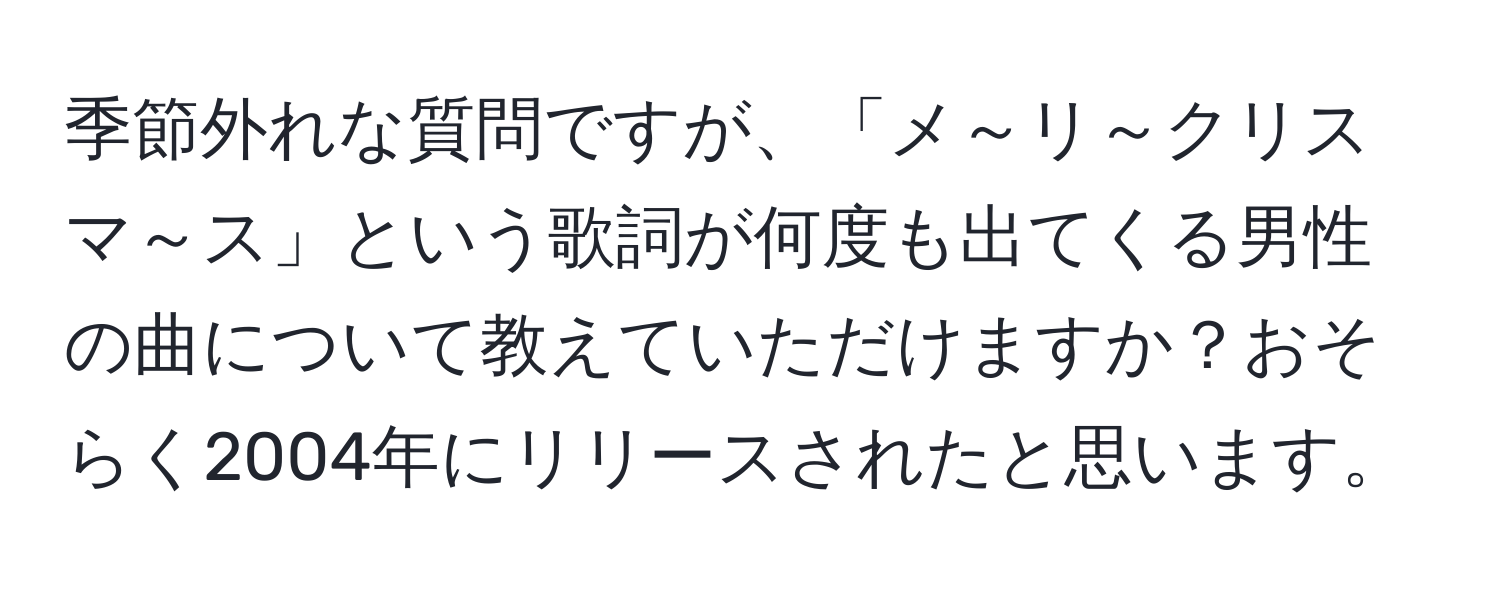 季節外れな質問ですが、「メ～リ～クリスマ～ス」という歌詞が何度も出てくる男性の曲について教えていただけますか？おそらく2004年にリリースされたと思います。