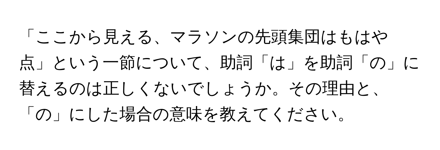 「ここから見える、マラソンの先頭集団はもはや点」という一節について、助詞「は」を助詞「の」に替えるのは正しくないでしょうか。その理由と、「の」にした場合の意味を教えてください。