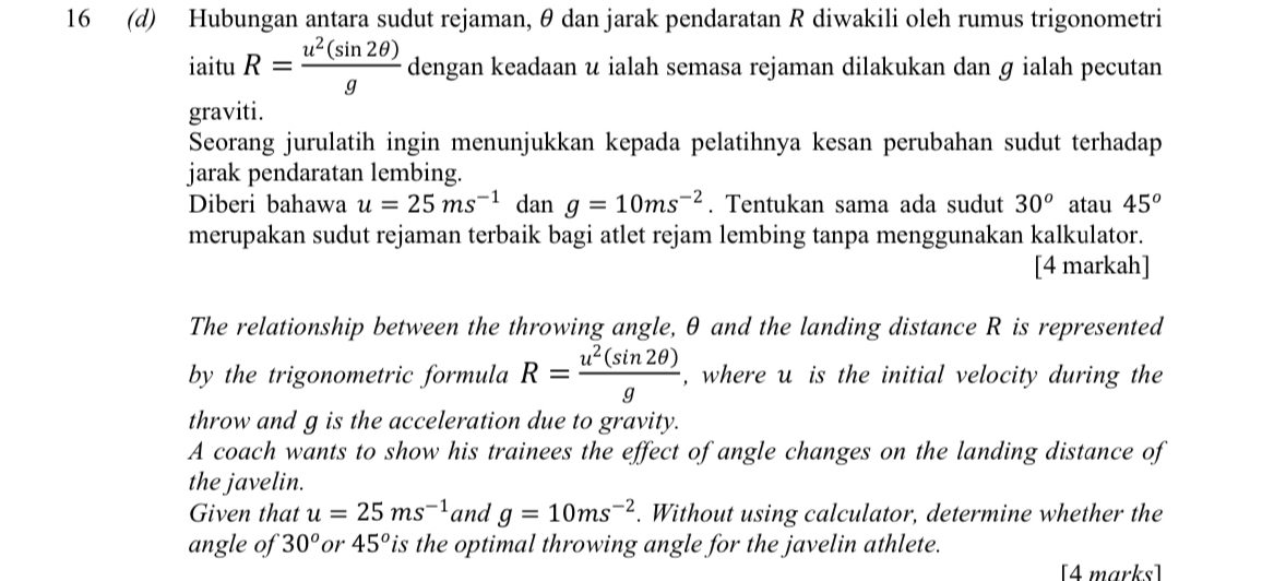 16 (d) Hubungan antara sudut rejaman, θ dan jarak pendaratan R diwakili oleh rumus trigonometri 
iaitu R= u^2(sin 2θ )/g  dengan keadaan u ialah semasa rejaman dilakukan dan ɡ ialah pecutan 
graviti. 
Seorang jurulatih ingin menunjukkan kepada pelatihnya kesan perubahan sudut terhadap 
jarak pendaratan lembing. 
Diberi bahawa u=25ms^(-1) dan g=10ms^(-2). Tentukan sama ada sudut 30^o atau 45^o
merupakan sudut rejaman terbaik bagi atlet rejam lembing tanpa menggunakan kalkulator. 
[4 markah] 
The relationship between the throwing angle, θ and the landing distance R is represented 
by the trigonometric formula R= u^2(sin 2θ )/g  , where u is the initial velocity during the 
throw and g is the acceleration due to gravity. 
A coach wants to show his trainees the effect of angle changes on the landing distance of 
the javelin. 
Given that u=25ms^(-1) and g=10ms^(-2). Without using calculator, determine whether the 
angle of 30^o or 45^o is the optimal throwing angle for the javelin athlete. 
[4 marks]