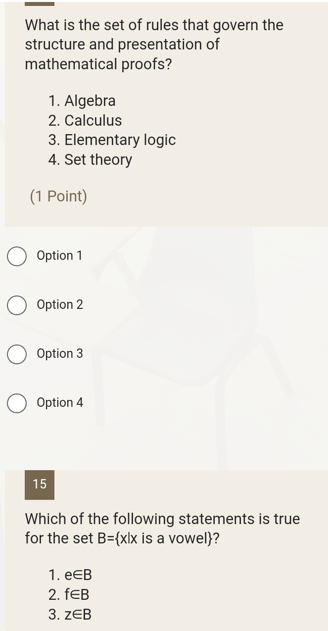 What is the set of rules that govern the
structure and presentation of
mathematical proofs?
1. Algebra
2. Calculus
3. Elementary logic
4. Set theory
(1 Point)
Option 1
Option 2
Option 3
Option 4
15
Which of the following statements is true
for the set B= x|x is a vowel?
1. e∈ B
2. f∈ B
3. z∈ B