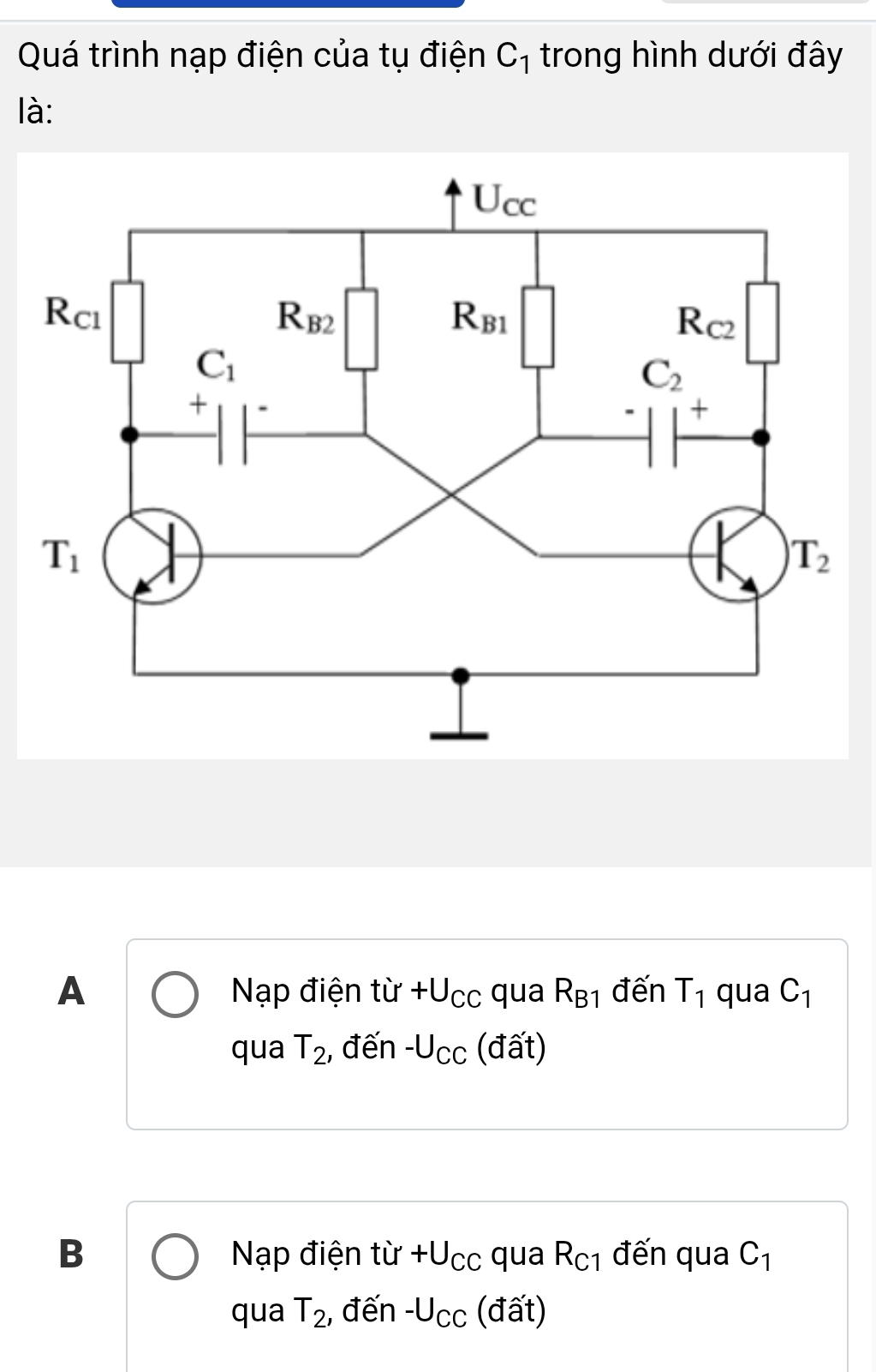 Quá trình nạp điện của tụ điện C_1 trong hình dưới đây
là:
A Nạp điện từ +U_CC qua R_B1 đến T_1 qua C_1
qua T_2 , đến -U_CC (đất)
B Nạp điện từ +U_CC qua R_C1 đến qua C_1
qua T_2 , đến -U_CC (đất)