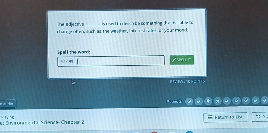 The adjective_ is used to describe something that is liable to 
change often, such as the weather, interest rates, or your mood. 
Spell the word: 
FLAY SPELL IT 
REVIEW : 10 POINTS 
n audio Round 2: x 
Playing Return to List St 
e: Environmental Science- Chapter 2