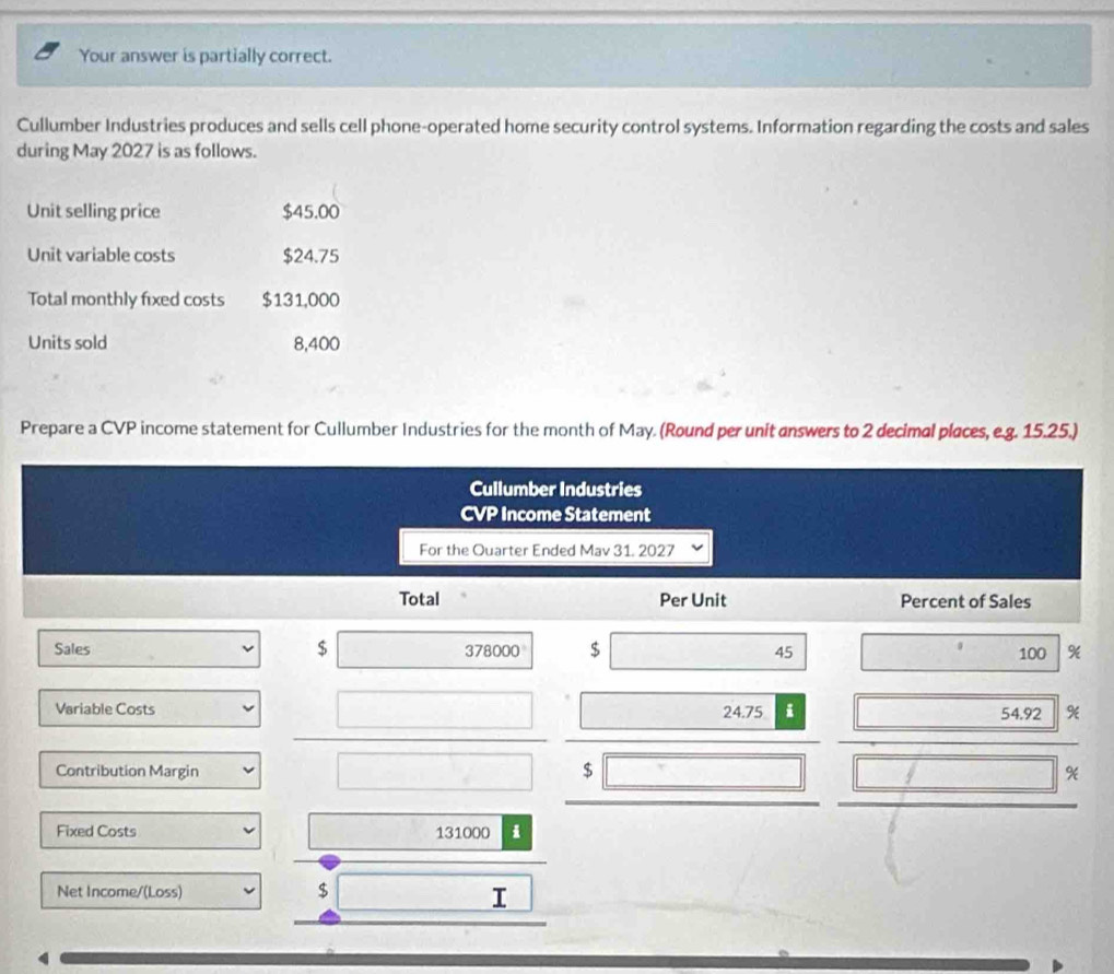 Your answer is partially correct. 
Cullumber Industries produces and sells cell phone-operated home security control systems. Information regarding the costs and sales 
during May 2027 is as follows. 
Unit selling price $45.00
Unit variable costs $24.75
Total monthly fixed costs $131,000
Units sold 8,400
Prepare a CVP income statement for Cullumber Industries for the month of May. (Round per unit answers to 2 decimal places, e.g. 15.25.) 
Cullumber Industries 
CVP Income Statement 
For the Ouarter Ended Mav 31. 2027 
Total Per Unit Percent of Sales 
Sales $ □ 378000 $ 4. 5 □  100 %
(-3,4)
Variable Costs 
□  x_1
□ 
_  54.92
 □ /□   
Contribution Margin X
Fixed Costs 131000 i 
_ 1 
Net Income/(Loss) $ x^2+3x-1=0 I 
4