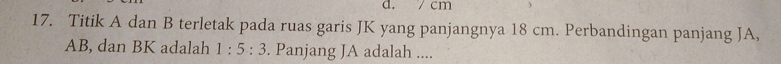 cm
17. Titik A dan B terletak pada ruas garis JK yang panjangnya 18 cm. Perbandingan panjang JA,
AB, dan BK adalah 1:5:3. Panjang JA adalah ....