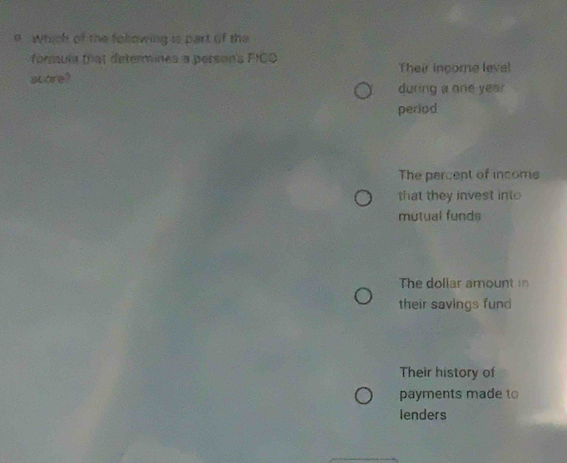 Which of the folowing is part of the
formula that determines a person's FICO
Their income level
scare?
during a one yea 
period
The percept of income
that they invest int
mutual funds
The dollar amount in
their savings fund
Their history of
payments made to
lenders