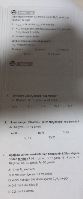 ORNEX T8
Esit sayıda oksijen (O) atomu içeren N_2O_2 ve NO_3
leşiklerl ile itgili; , bi
L n_H_2O_3=2k mol ise^napprox 0 5k mol ofur.
II NO_2 bileşiğindeki azot (N) atomu sayısi 5 N, tane
N_2O_3 bileşiği 2 moldür
III. Molekü sayıan eşittir
yargilarından hangileri dogrudur
(N_A Avogadro sayıs
A) Yairuz i Yadnz Ii C) Yalniz III
D) I ve Ⅱ E) I. Il ve Ili
Ca=2m
1. 300 gram CaCO, bileşiği kaç moldür?
(C: 12 g/mol. C: 16 g/mol. Ca: 40 g/mol)
A) 2 B) 3 C) 4 D) 5 E) 6
2. 4 mol oksijen (O) atomu içeren NO_2 bileşiği kaç gramdır?
(N: 14 g/mol, O: 16 g/mol)
A) 92 B) 76 C) 69
D) 46 E) 23
4. Aşağıda verilen maddelerden hangisinin kūtlesi diğerle-
rinden farklıdır? (H: 1 g/mol, C: 12 g/mol, N: 14 g/mol, O:
16 g/mol, Ca: 40 g/mol, Fe: 56 g/mol)
A) 1 mol N_2 elementi
B) 2 mol atom içeren CO molekülü
C) 4 mol hidrojen (H) atomu içeren C.H. bileşiği
D) 0,5 mol CaO billeşiğ
E) 0,2 mol Fe atomu