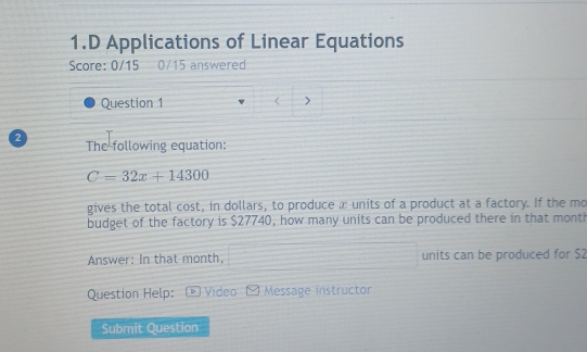 Applications of Linear Equations 
Score: 0/15 0/15 answered 
Question 1 
2 The following equation:
C=32x+14300
gives the total cost, in dollars, to produce x units of a product at a factory. If the mo 
budget of the factory is $27740, how many units can be produced there in that month
Answer: In that month, units can be produced for $2
Question Help: Video Message instructor 
Submit Question