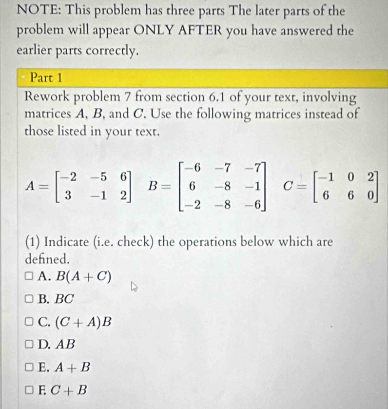 NOTE: This problem has three parts The later parts of the
problem will appear ONLY AFTER you have answered the
earlier parts correctly.
Part 1
Rework problem 7 from section 6.1 of your text, involving
matrices A, B, and C. Use the following matrices instead of
those listed in your text.
A=beginbmatrix -2&-5&6 3&-1&2endbmatrix B=beginbmatrix -6&-7&-7 6&-8&-1 -2&-8&-6endbmatrix C=beginbmatrix -1&0&2 6&6&0endbmatrix
(1) Indicate (i.e. check) the operations below which are
defned.
A. B(A+C)
B. BC
C. (C+A)B
D. AB
E. A+B
E C+B