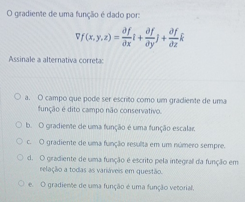 gradiente de uma função é dado por:
vf(x,y,z)= partial f/partial x hat i+ partial f/partial y hat j+ partial f/partial z hat k
Assinale a alternativa correta:
a. O campo que pode ser escrito como um gradiente de uma
função é dito campo não conservativo.
b. O gradiente de uma função é uma função escalar.
c. O gradiente de uma função resulta em um número sempre.
d. O gradiente de uma função é escrito pela integral da função em
relação a todas as variáveis em questão.
e. O gradiente de uma função é uma função vetorial.