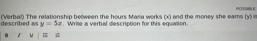 POSSIBLE 
(Verbal) The relationship between the hours Maria works (x) and the money she earns (y) is 
described as y=5x. Write a verbal description for this equation. 
B I u 