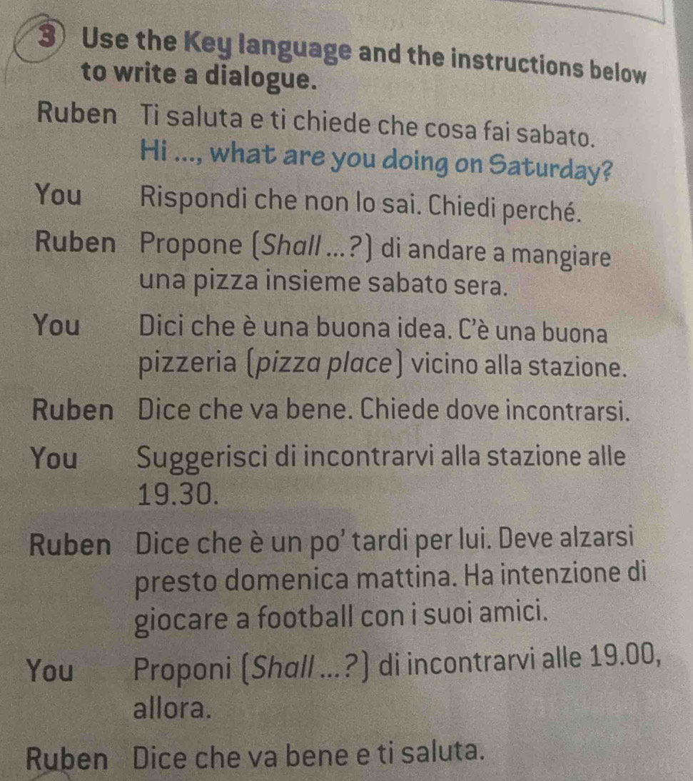 Use the Key language and the instructions below 
to write a dialogue. 
Ruben Ti saluta e ti chiede che cosa fai sabato. 
Hi ..., what are you doing on Saturday? 
You Rispondi che non lo sai. Chiedi perché. 
Ruben Propone (Shall ...?) di andare a mangiare 
una pizza insieme sabato sera. 
You Dici che è una buona idea. C'è una buona 
pizzeria (pizza place) vicino alla stazione. 
Ruben Dice che va bene. Chiede dove incontrarsi. 
You Suggerisci di incontrarvi alla stazione alle
19.30. 
Ruben Dice che è un po' tardi per lui. Deve alzarsi 
presto domenica mattina. Ha intenzione di 
giocare a football con i suoi amici. 
You Proponi (Shall ...?) di incontrarvi alle 19.00, 
allora. 
Ruben Dice che va bene e ti saluta.