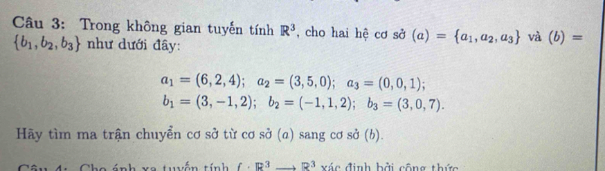 Trong không gian tuyến tính R^3 , cho hai hệ cơ sở (a)= a_1,a_2,a_3 và (b)=
 b_1,b_2,b_3 như dưới đây:
a_1=(6,2,4); a_2=(3,5,0); a_3=(0,0,1);
b_1=(3,-1,2); b_2=(-1,1,2); b_3=(3,0,7). 
Hãy tìm ma trận chuyển cơ sở từ cơ sở (a) sang cơ sở (b). 
tánh xe tuyến tính f· R^3to R^3 xác định bởi công thức